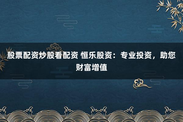 股票配资炒股看配资 恒乐股资：专业投资，助您财富增值