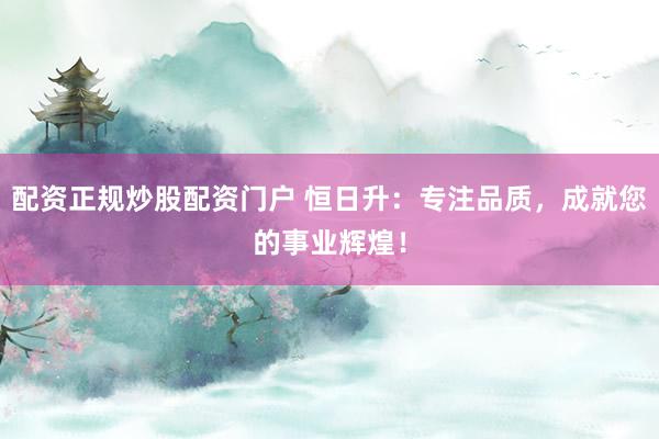 配资正规炒股配资门户 恒日升：专注品质，成就您的事业辉煌！