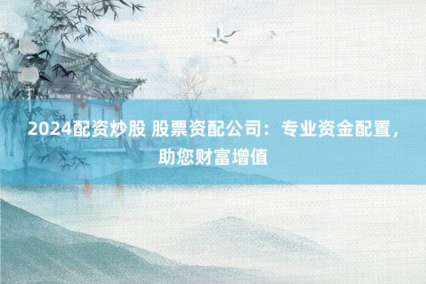 2024配资炒股 股票资配公司：专业资金配置，助您财富增值