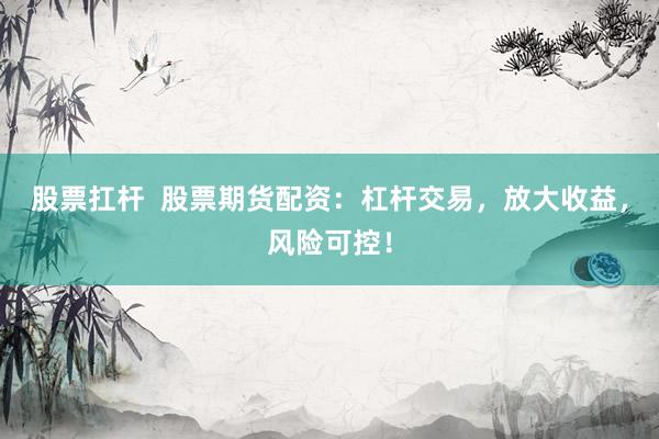股票扛杆  股票期货配资：杠杆交易，放大收益，风险可控！