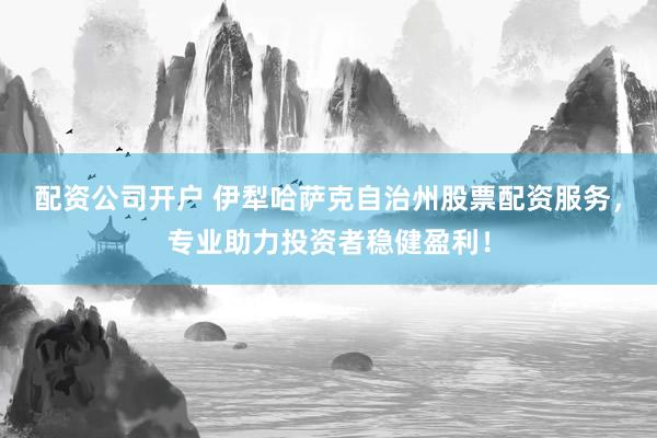 配资公司开户 伊犁哈萨克自治州股票配资服务，专业助力投资者稳健盈利！