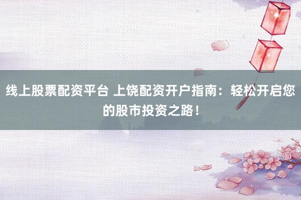 线上股票配资平台 上饶配资开户指南：轻松开启您的股市投资之路！