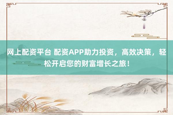 网上配资平台 配资APP助力投资，高效决策，轻松开启您的财富增长之旅！