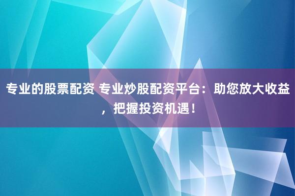 专业的股票配资 专业炒股配资平台：助您放大收益，把握投资机遇！