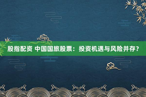股指配资 中国国旅股票：投资机遇与风险并存？
