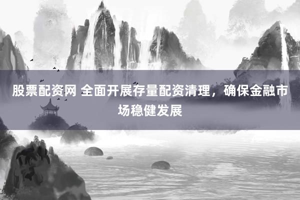 股票配资网 全面开展存量配资清理，确保金融市场稳健发展