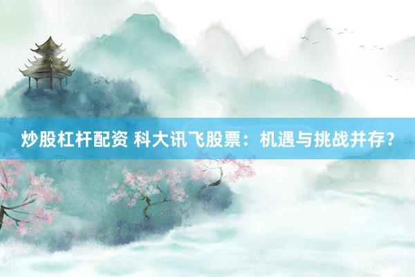 炒股杠杆配资 科大讯飞股票：机遇与挑战并存？