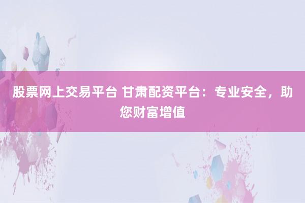 股票网上交易平台 甘肃配资平台：专业安全，助您财富增值
