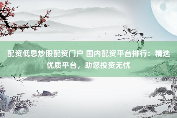 配资低息炒股配资门户 国内配资平台排行：精选优质平台，助您投资无忧