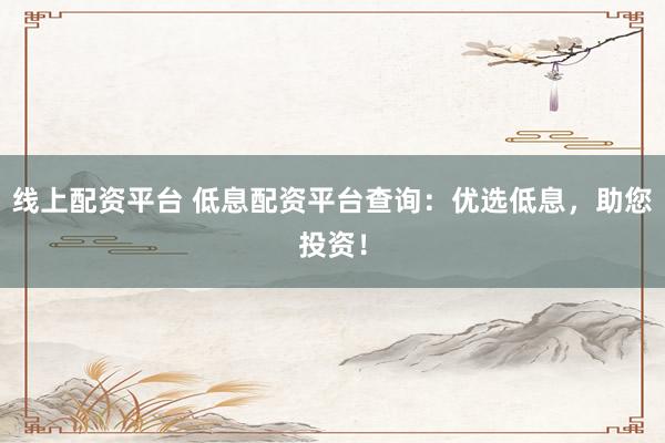 线上配资平台 低息配资平台查询：优选低息，助您投资！