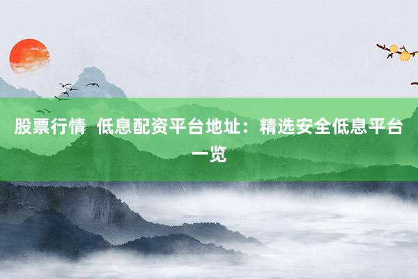 股票行情  低息配资平台地址：精选安全低息平台一览