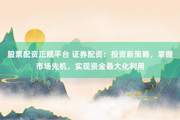 股票配资正规平台 证券配资：投资新策略，掌握市场先机，实现资金最大化利用