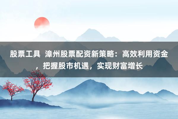 股票工具  漳州股票配资新策略：高效利用资金，把握股市机遇，实现财富增长