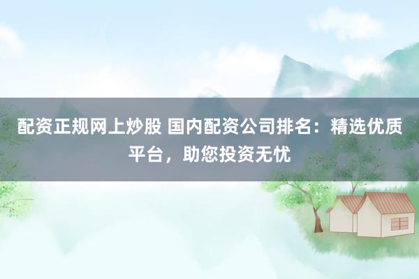 配资正规网上炒股 国内配资公司排名：精选优质平台，助您投资无忧