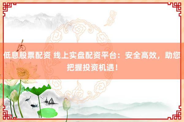 低息股票配资 线上实盘配资平台：安全高效，助您把握投资机遇！