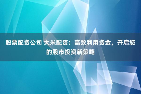 股票配资公司 大米配资：高效利用资金，开启您的股市投资新策略