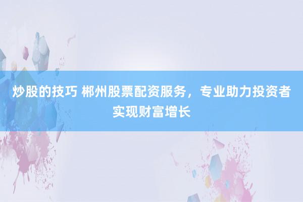 炒股的技巧 郴州股票配资服务，专业助力投资者实现财富增长