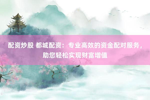 配资炒股 都城配资：专业高效的资金配对服务，助您轻松实现财富增值