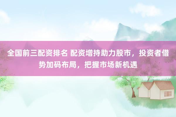 全国前三配资排名 配资增持助力股市，投资者借势加码布局，把握市场新机遇