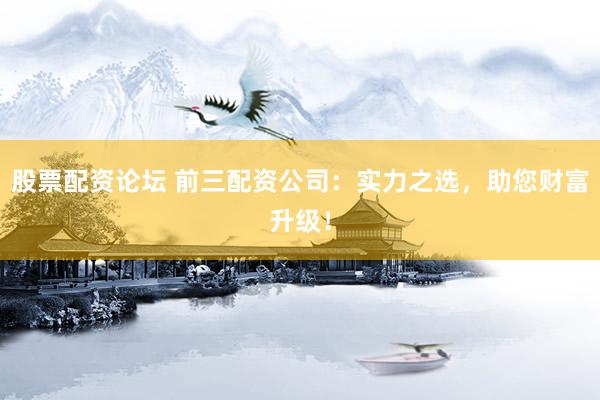 股票配资论坛 前三配资公司：实力之选，助您财富升级！