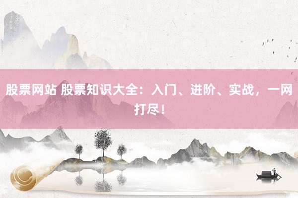 股票网站 股票知识大全：入门、进阶、实战，一网打尽！