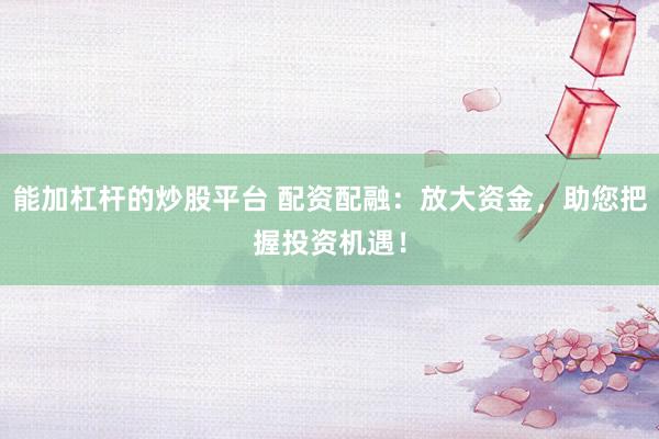能加杠杆的炒股平台 配资配融：放大资金，助您把握投资机遇！