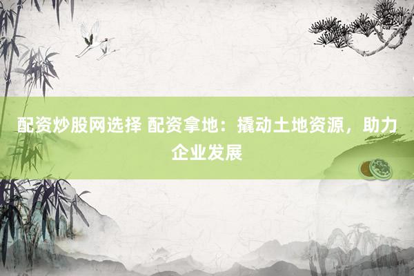 配资炒股网选择 配资拿地：撬动土地资源，助力企业发展