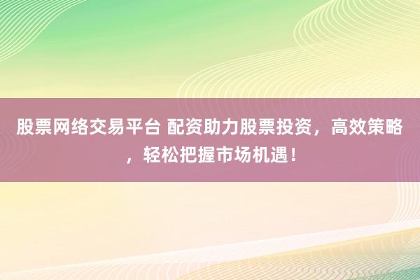 股票网络交易平台 配资助力股票投资，高效策略，轻松把握市场机遇！