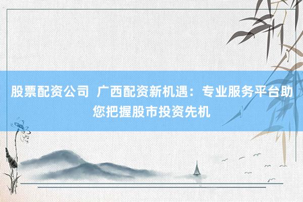 股票配资公司  广西配资新机遇：专业服务平台助您把握股市投资先机