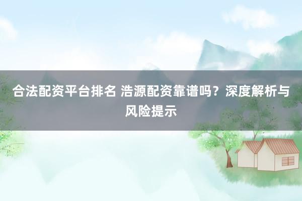 合法配资平台排名 浩源配资靠谱吗？深度解析与风险提示