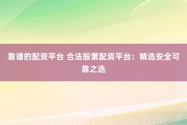 靠谱的配资平台 合法股票配资平台：精选安全可靠之选