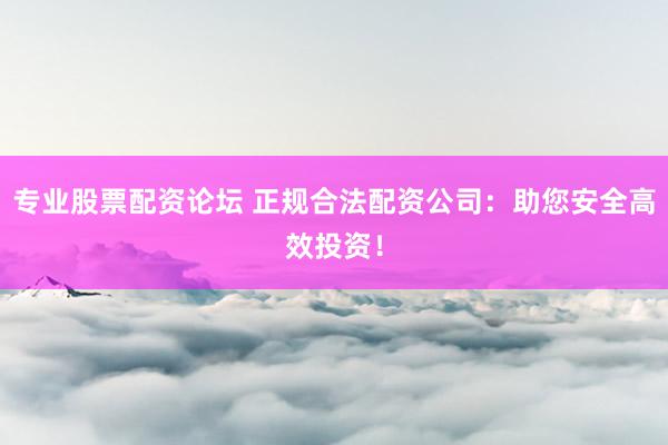 专业股票配资论坛 正规合法配资公司：助您安全高效投资！