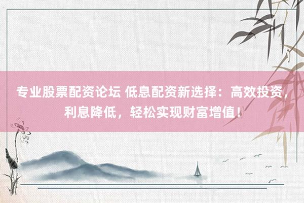 专业股票配资论坛 低息配资新选择：高效投资，利息降低，轻松实现财富增值！