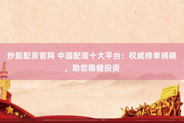 炒股配资官网 中国配资十大平台：权威榜单揭晓，助您稳健投资