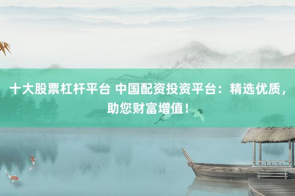 十大股票杠杆平台 中国配资投资平台：精选优质，助您财富增值！