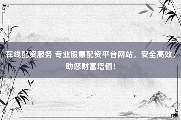 在线配资服务 专业股票配资平台网站，安全高效，助您财富增值！