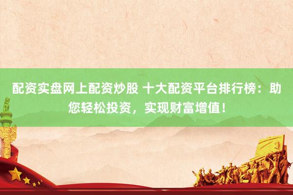 配资实盘网上配资炒股 十大配资平台排行榜：助您轻松投资，实现财富增值！