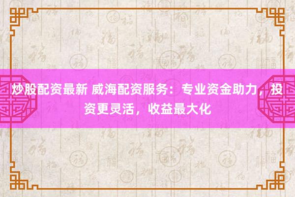 炒股配资最新 威海配资服务：专业资金助力，投资更灵活，收益最大化