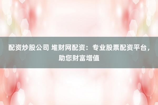 配资炒股公司 堆财网配资：专业股票配资平台，助您财富增值