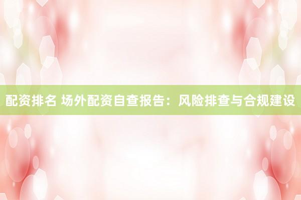配资排名 场外配资自查报告：风险排查与合规建设