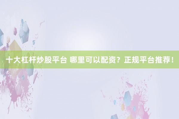 十大杠杆炒股平台 哪里可以配资？正规平台推荐！