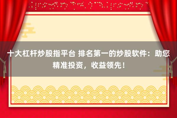 十大杠杆炒股指平台 排名第一的炒股软件：助您精准投资，收益领先！