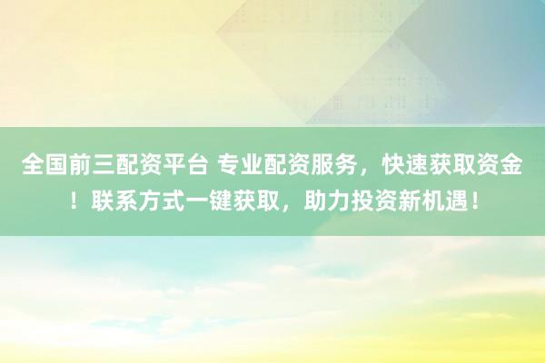 全国前三配资平台 专业配资服务，快速获取资金！联系方式一键获取，助力投资新机遇！