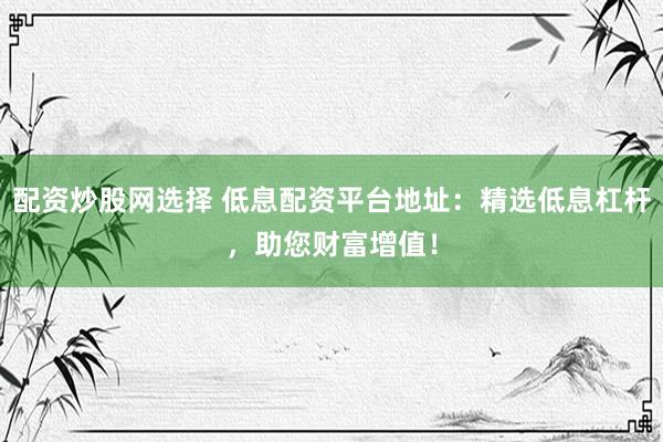 配资炒股网选择 低息配资平台地址：精选低息杠杆，助您财富增值！