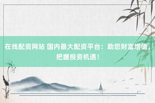 在线配资网站 国内最大配资平台：助您财富增值，把握投资机遇！