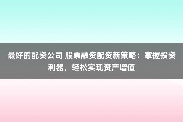 最好的配资公司 股票融资配资新策略：掌握投资利器，轻松实现资产增值