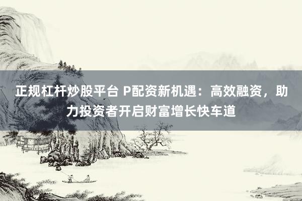 正规杠杆炒股平台 P配资新机遇：高效融资，助力投资者开启财富增长快车道