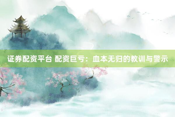 证券配资平台 配资巨亏：血本无归的教训与警示