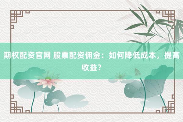 期权配资官网 股票配资佣金：如何降低成本，提高收益？