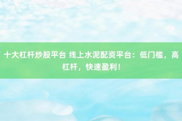 十大杠杆炒股平台 线上水泥配资平台：低门槛，高杠杆，快速盈利！